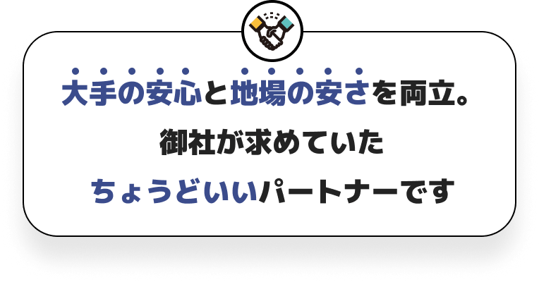 大手の安心と地場の安さを両立。御社が求めていたちょうどいいパートナーです。