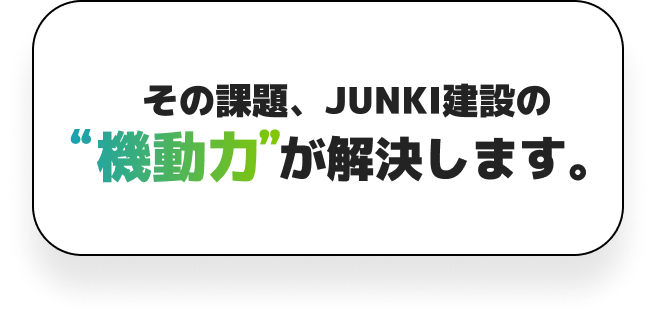 その課題、JUNKI建設の機動力が解決します！
